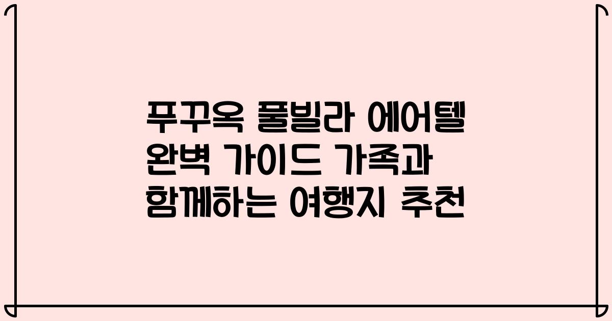 푸꾸옥 풀빌라 에어텔 완벽 가이드 가족과 함께하는 여행지 추천